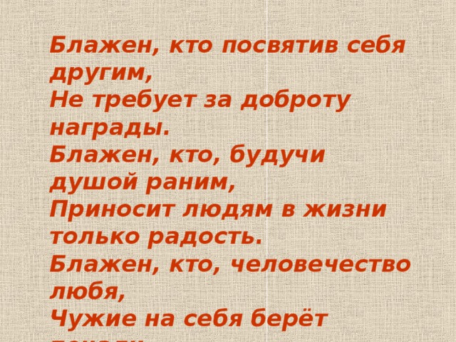 Блажен, кто посвятив себя другим, Не требует за доброту награды. Блажен, кто, будучи душой раним, Приносит людям в жизни только радость. Блажен, кто, человечество любя, Чужие на себя берёт печали. Лишь на таких и держится земля… Их на Руси СВЯТЫМИ почитали.