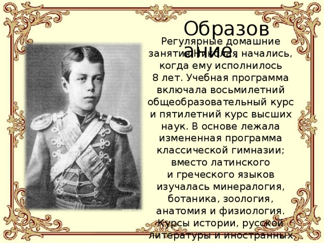 Образование. Регулярные домашние занятия Николая начались, когда ему исполнилось 8 лет. Учебная программа включала восьмилетний общеобразовательный курс и пятилетний курс высших наук. В основе лежала измененная программа классической гимназии; вместо латинского и греческого языков изучалась минералогия, ботаника, зоология, анатомия и физиология. Курсы истории, русской литературы и иностранных языков были расширены. Цикл высшего образования включал политическую экономию, право и военное дело. Проводились также занятия по фехтованию, рисованию, музыке. 