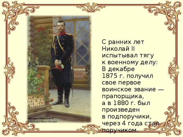 С ранних лет Николай II испытывал тягу к военному делу:  В декабре 1875 г. получил свое первое воинское звание — прапорщика, а в 1880 г. был произведен в подпоручики, через 4 года стал поручиком. 