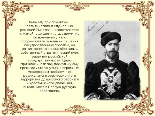 Поначалу при принятии политических и служебных решений Николай II «советовался» с мамой, с дядьями, с друзьями, но со временем у него сформировались навыки решения государственных проблем, он начал постепенно вырабатывать собственный стратегический курс развития российской государственности. Царю пришлось нелегко, поскольку ему пришлось столкнуться с огромным множеством проблем – от радикального революционного терроризма до широкого рабочего и крестьянского движения, вылившихся в Первую русскую революцию. 