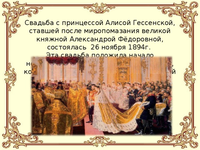 Свадьба с принцессой Алисой Гессенской, ставшей после миропомазания великой княжной Александрой Фёдоровной, состоялась 26 ноября 1894г.  Эта свадьба положила начало непоколебимо счастливому супружеству, которое продолжалось до последних дней их жизни. 