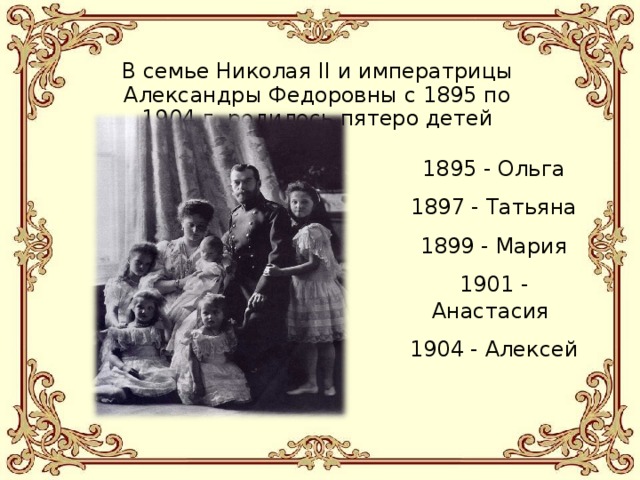 В семье Николая II и императрицы Александры Федоровны с 1895 по 1904 г. родилось пятеро детей 1895 - Ольга 1897 - Татьяна 1899 - Мария 1901 - Анастасия 1904 - Алексей 