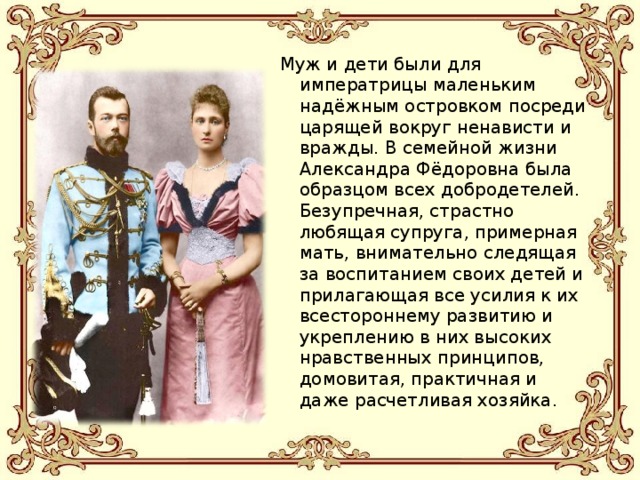 Муж и дети были для императрицы маленьким надёжным островком посреди царящей вокруг ненависти и вражды. В семейной жизни Александра Фёдоровна была образцом всех добродетелей. Безупречная, страстно любящая супруга, примерная мать, внимательно следящая за воспитанием своих детей и прилагающая все усилия к их всестороннему развитию и укреплению в них высоких нравственных принципов, домовитая, практичная и даже расчетливая хозяйка. 