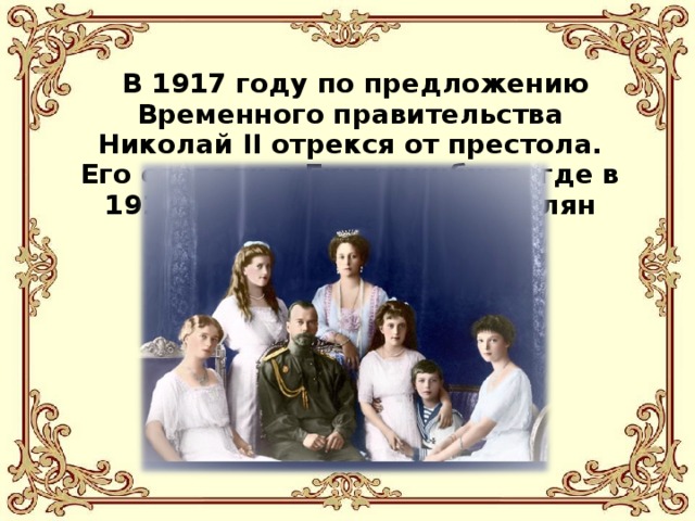  В 1917 году по предложению Временного правительства Николай II отрекся от престола. Его сослали в Екатеринбург, где в 1918 году он и был расстрелян вместе с семьей.  