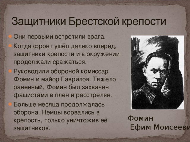 Они первыми встретили врага. Когда фронт ушёл далеко вперёд, защитники крепости и в окружении продолжали сражаться. Руководили обороной комиссар Фомин и майор Гаврилов. Тяжело раненный, Фомин был захвачен фашистами в плен и расстрелян. Больше месяца продолжалась оборона. Немцы ворвались в крепость, только уничтожив её защитников.