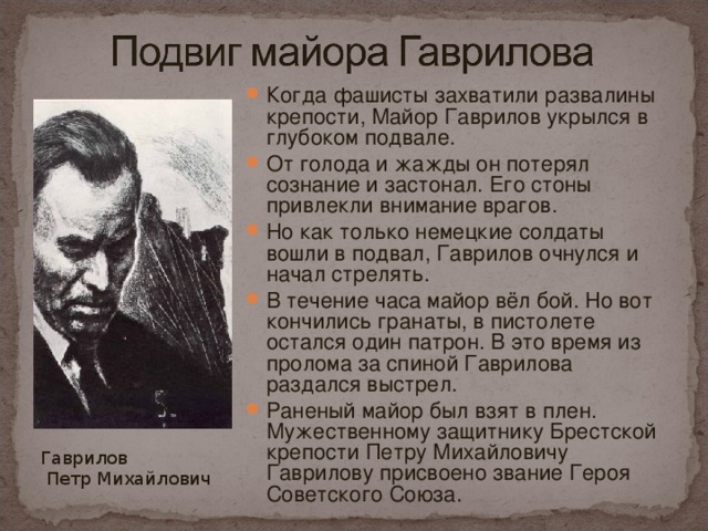 Когда фашисты захватили развалины крепости, Майор Гаврилов укрылся в глубоком подвале. От голода и жажды он потерял сознание и застонал. Его стоны привлекли внимание врагов. Но как только немецкие солдаты вошли в подвал, Гаврилов очнулся и начал стрелять. В течение часа майор вёл бой. Но вот кончились гранаты, в пистолете остался один патрон. В это время из пролома за спиной Гаврилова раздался выстрел. Раненый майор был взят в плен. Мужественному защитнику Брестской крепости Петру Михайловичу Гаврилову присвоено звание Героя Советского Союза.