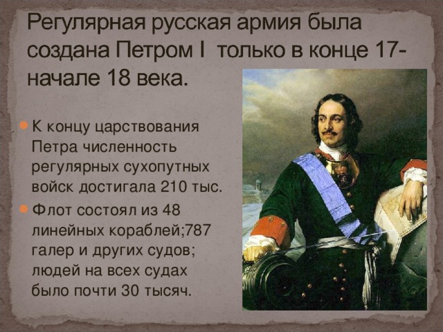 К концу царствования Петра численность регулярных сухопутных войск достигала 210 тыс. Флот состоял из 48 линейных кораблей;787 галер и других судов; людей на всех судах было почти 30 тысяч.