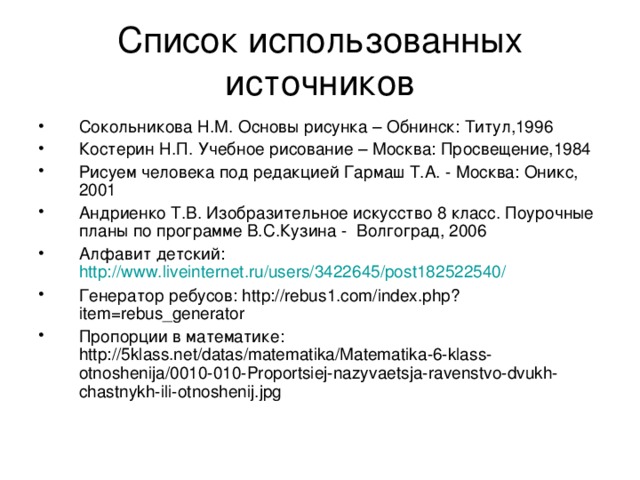 Список использованных источников Сокольникова Н.М. Основы рисунка – Обнинск: Титул,1996 Костерин Н.П. Учебное рисование – Москва: Просвещение,1984 Рисуем человека под редакцией Гармаш Т.А. - Москва: Оникс, 2001 Андриенко Т.В. Изобразительное искусство 8 класс. Поурочные планы по программе В.С.Кузина - Волгоград, 2006 Алфавит детский: http://www.liveinternet.ru/users/3422645/post182522540/ Генератор ребусов: http://rebus1.com/index.php?item=rebus_generator Пропорции в математике: http://5klass.net/datas/matematika/Matematika-6-klass-otnoshenija/0010-010-Proportsiej-nazyvaetsja-ravenstvo-dvukh-chastnykh-ili-otnoshenij.jpg 