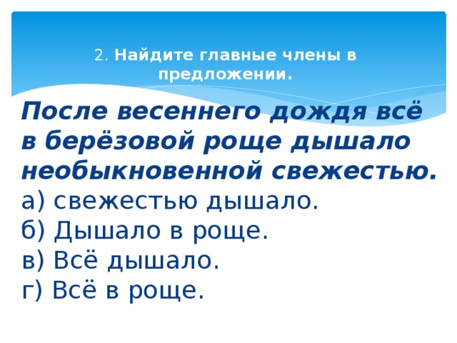 2. Найдите главные члены в предложении.   После весеннего дождя всё в берёзовой роще дышало необыкновенной свежестью.  а) свежестью дышало.  б) Дышало в роще.  в) Всё дышало.  г) Всё в роще. 