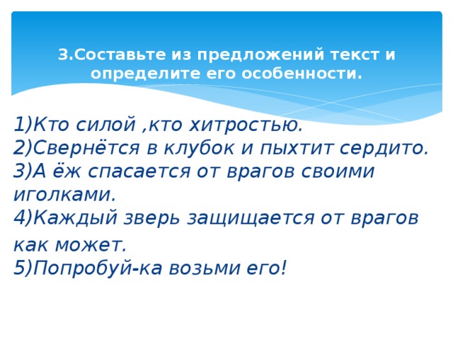 3.Составьте из предложений текст и определите его особенности.   1)Кто силой ,кто хитростью.  2)Свернётся в клубок и пыхтит сердито.  3)А ёж спасается от врагов своими иголками.  4)Каждый зверь защищается от врагов как может.  5)Попробуй-ка возьми его!   
