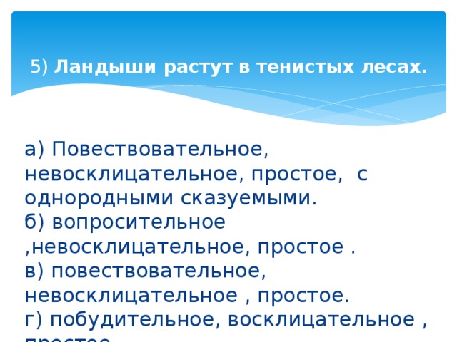 5) Ландыши растут в тенистых лесах.   а) Повествовательное, невосклицательное, простое, с однородными сказуемыми.  б) вопросительное ,невосклицательное, простое .  в) повествовательное, невосклицательное , простое.  г) побудительное, восклицательное , простое. 
