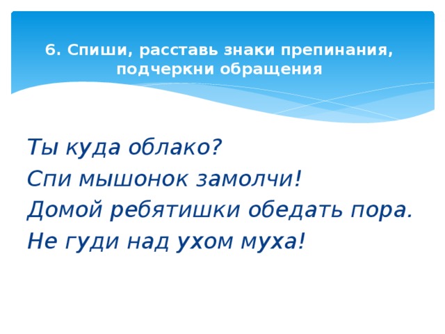 6. Спиши, расставь знаки препинания, подчеркни обращения   Ты куда облако? Спи мышонок замолчи! Домой ребятишки обедать пора. Не гуди над ухом муха!   