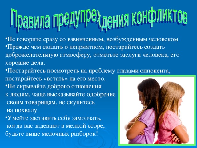 Не говорите сразу со взвинченным, возбужденным человеком Прежде чем сказать о неприятном, постарайтесь создать доброжелательную атмосферу, отметьте заслуги человека, его хорошие дела. Постарайтесь посмотреть на проблему глазами оппонента, постарайтесь « встать » на его место. Не скрывайте доброго отношения к людям, чаще высказывайте одобрение  своим товарищам, не скупитесь  на похвалу. Умейте заставить себя замолчать,  когда вас задевают в мелкой ссоре, будьте выше мелочных разборок! 
