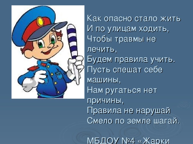 Как опасно стало жить  И по улицам ходить,  Чтобы травмы не лечить,  Будем правила учить.  Пусть спешат себе машины,  Нам ругаться нет причины,  Правила не нарушай  Смело по земле шагай.   МБДОУ №4 «Жарки ДИТЬ, 
