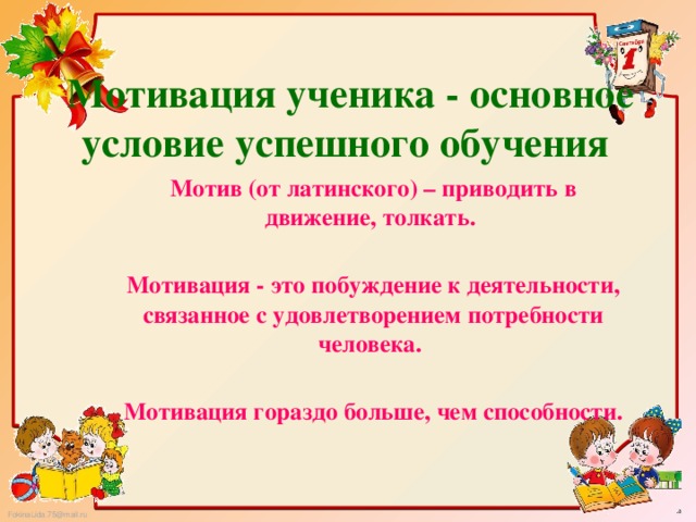 Мотивация ученика - основное условие успешного обучения  Мотив (от латинского) – приводить в движение, толкать.  Мотивация - это побуждение к деятельности, связанное с удовлетворением потребности человека.  Мотивация гораздо больше, чем способности. 