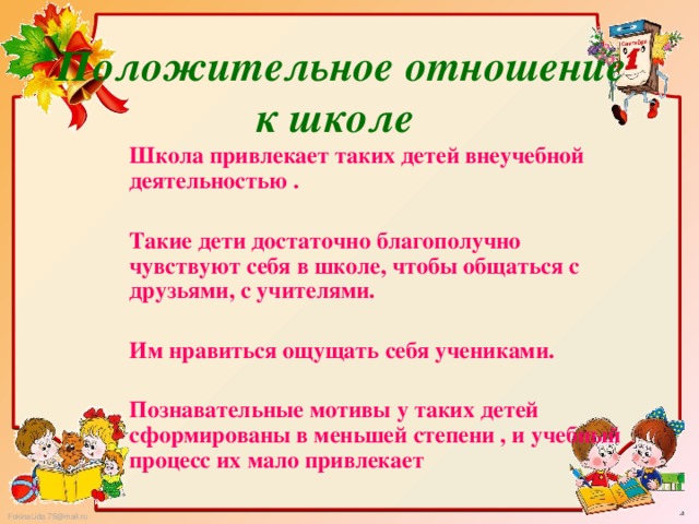 Положительное отношение к школе Школа привлекает таких детей внеучебной деятельностью .  Такие дети достаточно благополучно чувствуют себя в школе, чтобы общаться с друзьями, с учителями.  Им нравиться ощущать себя учениками.  Познавательные мотивы у таких детей сформированы в меньшей степени , и учебный процесс их мало привлекает 