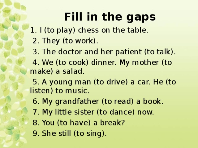 Fill in the gaps 1. I (to play) chess on the table.  2. They (to work).  3. The doctor and her patient (to talk).  4. We (to cook) dinner. My mother (to make) a salad.  5. A young man (to drive) a car. He (to listen) to music.  6. My grandfather (to read) a book.  7. My little sister (to dance) now.  8. You (to have) a break?  9. She still (to sing). 