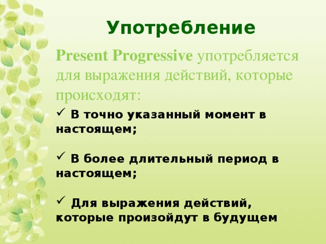 Употребление Present Progressive употребляется для выражения действий, которые происходят:  В точно указанный момент в настоящем;   В более длительный период в настоящем;   Для выражения действий, которые произойдут в будущем 