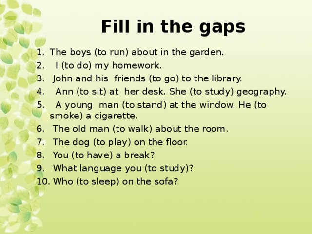 Fill in the gaps The boys (to run) about in the garden.  I (to do) my homework.  John and his friends (to go) to the library.  Ann (to sit) at her desk. She (to study) geography.  A young man (to stand) at the window. He (to smoke) a cigarette.  The old man (to walk) about the room.  The dog (to play) on the floor.  You (to have) a break?  What language you (to study)?  Who (to sleep) on the sofa? 