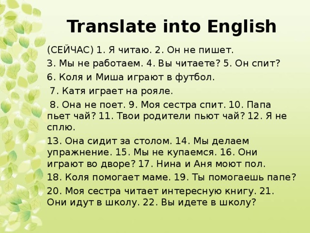 Translate into English (СЕЙЧАС) 1. Я читаю. 2. Он не пишет. 3. Мы не работаем. 4. Вы читаете? 5. Он спит? 6. Коля и Миша играют в футбол.  7. Катя играет на рояле.  8. Она не поет. 9. Моя сестра спит. 10. Папа пьет чай? 11. Твои родители пьют чай? 12. Я не сплю. 13. Она сидит за столом. 14. Мы делаем упражнение. 15. Мы не купаемся. 16. Они играют во дворе? 17. Нина и Аня моют пол. 18. Коля помогает маме. 19. Ты помогаешь папе? 20. Моя сестра читает интересную книгу. 21. Они идут в школу. 22. Вы идете в школу? 