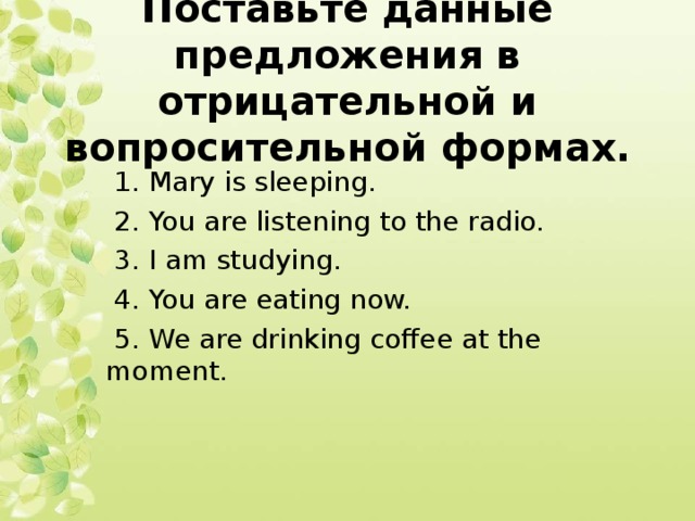 Поставьте данные предложения в отрицательной и вопросительной формах.  1. Mary is sleeping.  2. You are listening to the radio.  3. I am studying.  4. You are eating now.  5. We are drinking coffee at the moment. 