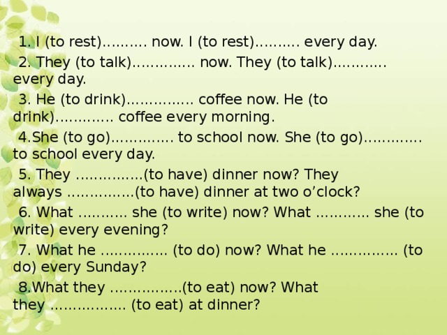  1. I (to rest).......... now. I (to rest).......... every day.  2. They (to talk).............. now. They (to talk)............ every day.  3. He (to drink)............... coffee now. He (to drink)............. coffee every morning.  4.She (to go).............. to school now. She (to go)............. to school every day.  5. They ...............(to have) dinner now? They always ...............(to have) dinner at two o’clock?  6. What ........... she (to write) now? What ............ she (to write) every evening?  7. What he ............... (to do) now? What he ............... (to do) every Sunday?  8.What they ................(to eat) now? What they ................. (to eat) at dinner? 