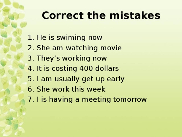 Correct the mistakes 1. He is swiming now 2. She am watching movie 3. They’s working now 4. It is costing 400 dollars 5. I am usually get up early 6. She work this week 7. I is having a meeting tomorrow 
