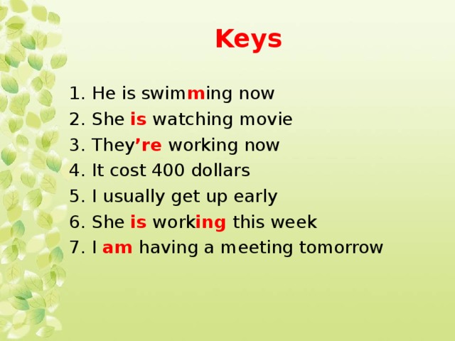 Keys  1. He is swim m ing now 2. She is watching movie 3. They ’re working now 4. It cost 400 dollars 5. I usually get up early 6. She is work ing this week 7. I am having a meeting tomorrow 