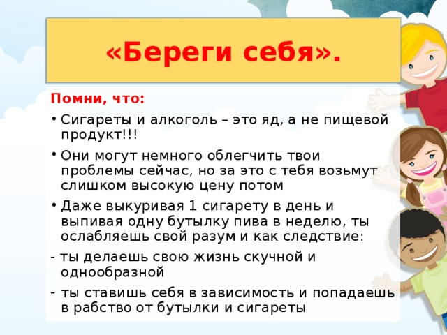 «Береги себя». Помни, что: Сигареты и алкоголь – это яд, а не пищевой продукт!!! Они могут немного облегчить твои проблемы сейчас, но за это с тебя возьмут слишком высокую цену потом Даже выкуривая 1 сигарету в день и выпивая одну бутылку пива в неделю, ты ослабляешь свой разум и как следствие: - ты делаешь свою жизнь скучной и однообразной ты ставишь себя в зависимость и попадаешь в рабство от бутылки и сигареты 