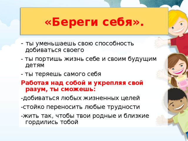 «Береги себя». - ты уменьшаешь свою способность добиваться своего - ты портишь жизнь себе и своим будущим детям - ты теряешь самого себя Работая над собой и укрепляя свой разум, ты сможешь: -добиваться любых жизненных целей -стойко переносить любые трудности -жить так, чтобы твои родные и близкие гордились тобой 
