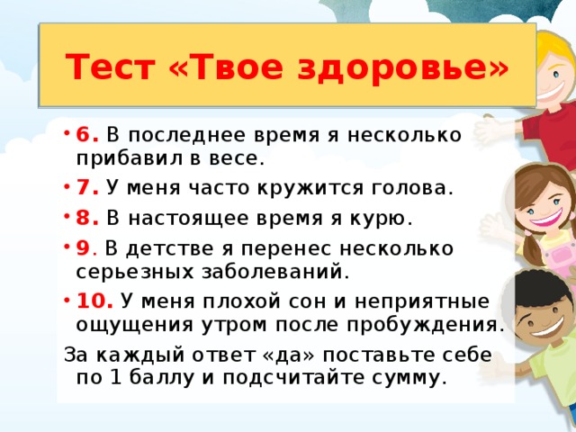 Тест «Твое здоровье» 6. В последнее время я несколько прибавил в весе. 7. У меня часто кружится голова. 8. В настоящее время я курю. 9 . В детстве я перенес несколько серьезных заболеваний. 10. У меня плохой сон и неприятные ощущения утром после пробуждения. За каждый ответ «да» поставьте себе по 1 баллу и подсчитайте сумму. 