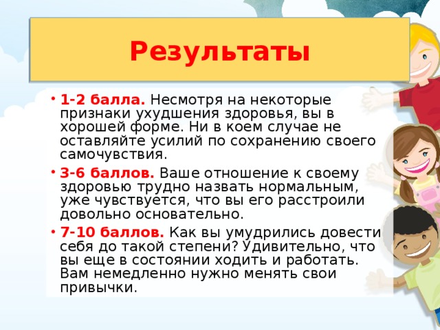 Результаты 1-2 балла.  Несмотря на некоторые признаки ухудшения здоровья, вы в хорошей форме. Ни в коем случае не оставляйте усилий по сохранению своего самочувствия. 3-6 баллов.  Ваше отношение к своему здоровью трудно назвать нормальным, уже чувствуется, что вы его расстроили довольно основательно. 7-10 баллов.  Как вы умудрились довести себя до такой степени? Удивительно, что вы еще в состоянии ходить и работать. Вам немедленно нужно менять свои привычки. 