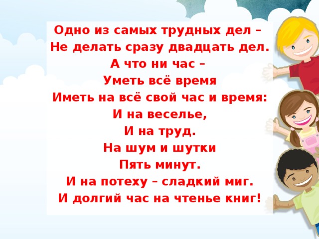 Одно из самых трудных дел – Не делать сразу двадцать дел. А что ни час – Уметь всё время Иметь на всё свой час и время: И на веселье, И на труд. На шум и шутки Пять минут. И на потеху – сладкий миг. И долгий час на чтенье книг!  