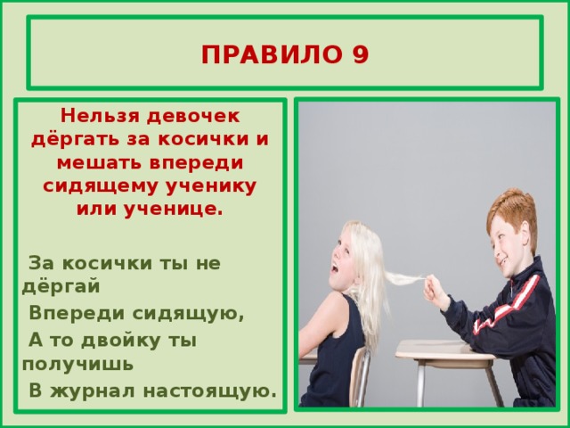 ПРАВИЛО 9 Нельзя девочек дёргать за косички и мешать впереди сидящему ученику или ученице.   За косички ты не дёргай  Впереди сидящую,  А то двойку ты получишь  В журнал настоящую.