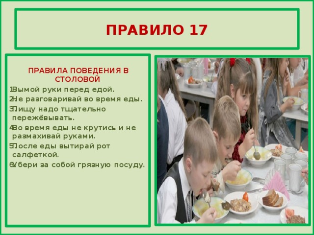 ПРАВИЛО 17     ПРАВИЛА ПОВЕДЕНИЯ В СТОЛОВОЙ Вымой руки перед едой. Не разговаривай во время еды. Пищу надо тщательно пережёвывать. Во время еды не крутись и не размахивай руками. После еды вытирай рот салфеткой. Убери за собой грязную посуду.