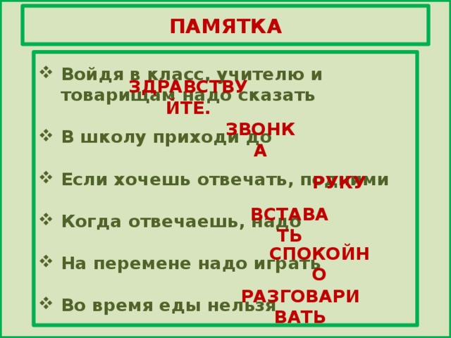 ПАМЯТКА   Войдя в класс, учителю и товарищам надо сказать  В школу приходи до  Если хочешь отвечать, подними  Когда отвечаешь, надо  На перемене надо играть  Во время еды нельзя   ЗДРАВСТВУЙТЕ. ЗВОНКА РУКУ ВСТАВАТЬ СПОКОЙНО РАЗГОВАРИВАТЬ