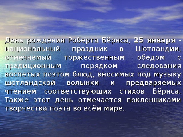День рождения Роберта Бёрнса, 25 января - национальный праздник в Шотландии, отмечаемый торжественным обедом с традиционным порядком следования воспетых поэтом блюд, вносимых под музыку шотландской волынки и предваряемых чтением соответствующих стихов Бёрнса. Также этот день отмечается поклонниками творчества поэта во всём мире. 