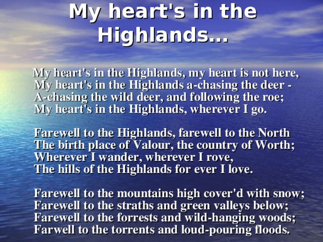 My heart's in the Highlands…  My heart's in the Highlands, my heart is not here,  My heart's in the Highlands a-chasing the deer -  A-chasing the wild deer, and following the roe;  My heart's in the Highlands, wherever I go.   Farewell to the Highlands, farewell to the North  The birth place of Valour, the country of Worth;  Wherever I wander, wherever I rove,  The hills of the Highlands for ever I love.   Farewell to the mountains high cover'd with snow;  Farewell to the straths and green valleys below;  Farewell to the forrests and wild-hanging woods;  Farwell to the torrents and loud-pouring floods.    