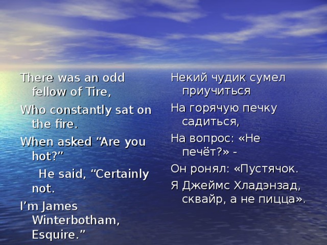 There was an odd fellow of Tire, Who constantly sat on the fire. When asked “Are you hot?”  He said, “Certainly not. I’m James Winterbotham, Esquire.” Некий чудик сумел приучиться На горячую печку садиться, На вопрос: «Не печёт?» - Он ронял: «Пустячок. Я Джеймс Хладэнзад, сквайр, а не пицца». 