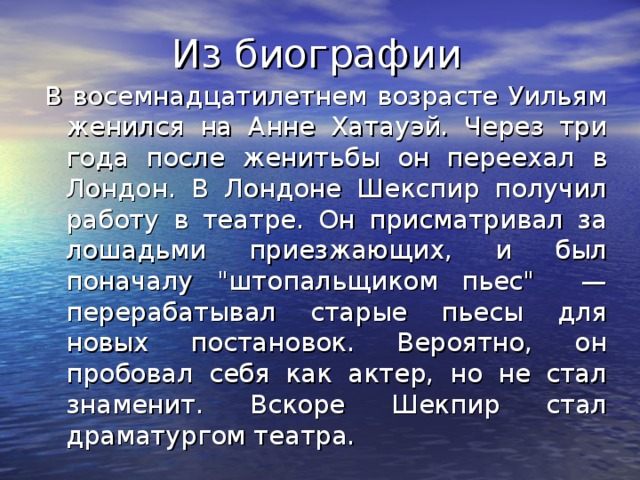 Из биографии В восемнадцатилетнем возрасте Уильям женился на Анне Хатауэй. Через три года после женитьбы он переехал в Лондон. В Лондоне Шекспир получил работу в театре. Он присматривал за лошадьми приезжающих, и был поначалу 