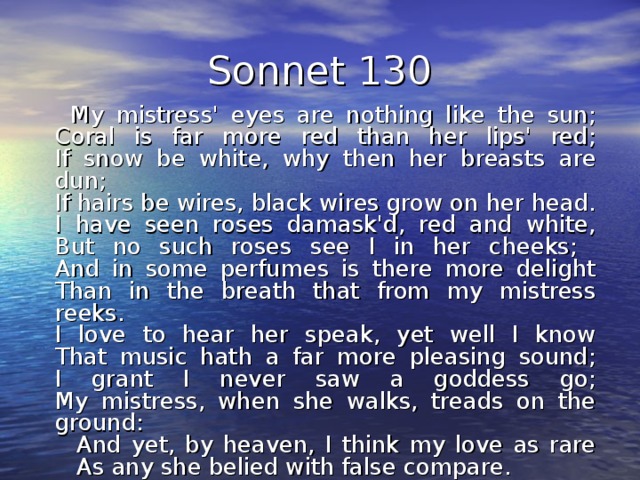 Sonnet 130  My mistress' eyes are nothing like the sun;  Coral is far more red than her lips' red;  If snow be white, why then her breasts are dun;  If hairs be wires, black wires grow on her head.  I have seen roses damask'd, red and white,  But no such roses see I in her cheeks;  And in some perfumes is there more delight  Than in the breath that from my mistress reeks.  I love to hear her speak, yet well I know  That music hath a far more pleasing sound;  I grant I never saw a goddess go;  My mistress, when she walks, treads on the ground:     And yet, by heaven, I think my love as rare     As any she belied with false compare. 