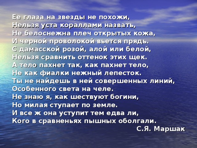 Ее глаза на звезды не похожи, Нельзя уста кораллами назвать, Не белоснежна плеч открытых кожа, И черной проволокой вьется прядь. С дамасской розой, алой или белой, Нельзя сравнить оттенок этих щек. А тело пахнет так, как пахнет тело, Не как фиалки нежный лепесток. Ты не найдешь в ней совершенных линий, Особенного света на челе. Не знаю я, как шествуют богини, Но милая ступает по земле. И все ж она уступит тем едва ли, Кого в сравненьях пышных оболгали . С.Я. Маршак  