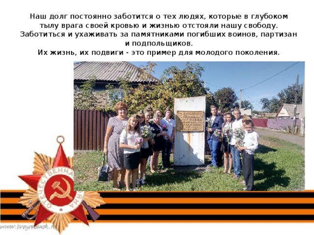 Наш долг постоянно заботится о тех людях, которые в глубоком тылу врага своей кровью и жизнью отстояли нашу свободу.  Заботиться и ухаживать за памятниками погибших воинов, партизан и подпольщиков.  Их жизнь, их подвиги - это пример для молодого поколения.   