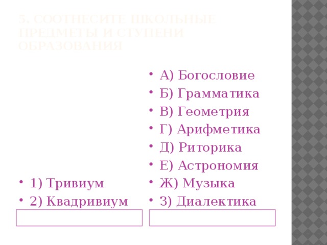 5. Соотнесите школьные предметы и ступени образования 1) Тривиум 2) Квадривиум А) Богословие Б) Грамматика В) Геометрия Г) Арифметика Д) Риторика Е) Астрономия Ж) Музыка З) Диалектика Ступени средневекового образования Школьные предметы 