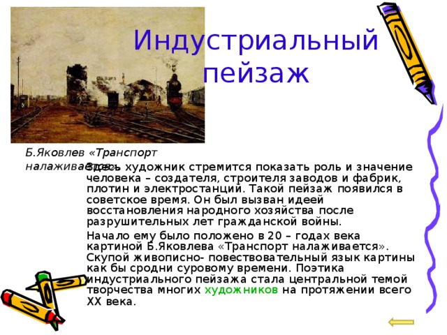 Индустриальный пейзаж Б.Яковлев «Транспорт налаживается».  Здесь художник стремится показать роль и значение человека – создателя, строителя заводов и фабрик, плотин и электростанций. Такой пейзаж появился в советское время. Он был вызван идеей восстановления народного хозяйства после разрушительных лет гражданской войны.  Начало ему было положено в 20 – годах века картиной Б.Яковлева «Транспорт налаживается». Скупой живописно- повествовательный язык картины как бы сродни суровому времени. Поэтика индустриального пейзажа стала центральной темой творчества многих художников на протяжении всего XX века . 