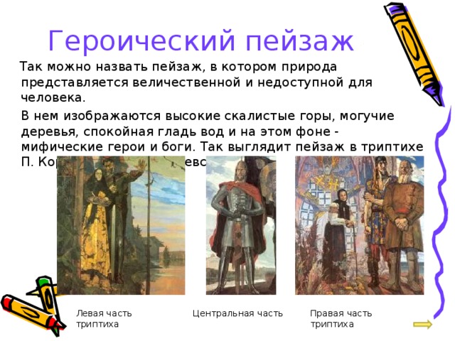 Героический пейзаж  Так можно назвать пейзаж, в котором природа представляется величественной и недоступной для человека.   В нем изображаются высокие скалистые горы, могучие деревья, спокойная гладь вод и на этом фоне - мифические герои и боги. Так выглядит пейзаж в триптихе П. Корина «Александр Невский». Левая часть триптиха Центральная часть Правая часть триптиха 