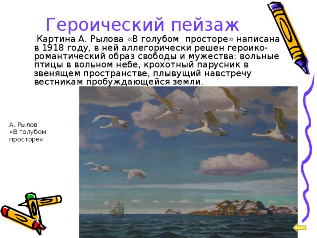 Героический пейзаж   Картина А. Рылова «В голубом просторе» написана в 1918 году, в ней аллегорически решен героико-романтический образ свободы и мужества: вольные птицы в вольном небе, крохотный парусник в звенящем пространстве, плывущий навстречу вестникам пробуждающейся земли. А. Рылов «В голубом просторе» 