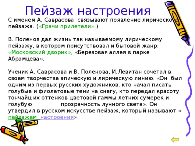 Пейзаж настроения С именем А. Саврасова связывают появление лирического пейзажа. ( «Грачи прилетели» .) В. Поленов дал жизнь так называемому лирическому пейзажу, в котором присутствовал и бытовой жанр: «Московский дворик», «Березовая аллея в парке Абрамцева». Ученик А. Саврасова и В. Поленова, И.Левитан сочетал в своем творчестве эпическую и лирическую линию. «Он был одним из первых русских художников, кто начал писать голубые и фиолетовые тени на снегу, кто передал красоту тончайших оттенков цветовой гаммы летних сумерек и голубую  прозрачность лунного света». Он утвердил в русском искусстве пейзаж, который называют « пейзажем  настроения ». 