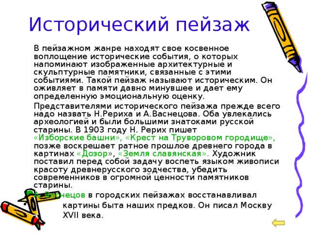 Исторический пейзаж  В пейзажном жанре находят свое косвенное воплощение исторические события, о которых напоминают изображенные архитектурные и скульптурные памятники, связанные с этими событиями. Такой пейзаж называют историческим. Он оживляет в памяти давно минувшее и дает ему определенную эмоциональную оценку.  Представителями исторического пейзажа прежде всего надо назвать Н.Рериха и А.Васнецова. Оба увлекались археологией и были большими знатоками русской старины. В 1903 году Н. Рерих пишет «Изборские башни», «Крест на Труворовом городище», позже воскрешает ратное прошлое древнего города в картинах «Дозор », «Земля славянская». Художник поставил перед собой задачу воспеть языком живописи красоту древнерусского зодчества, убедить современников в огромной ценности памятников старины.  А. Васнецов в городских пейзажах восстанавливал  картины быта наших предков. Он писал Москву  XVII века. 