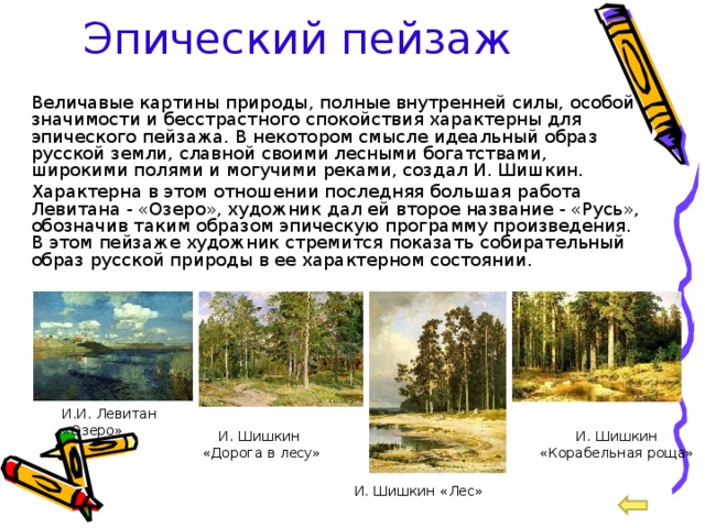 Эпический пейзаж  Величавые картины природы, полные внутренней силы, особой значимости и бесстрастного спокойствия характерны для эпического пейзажа. В некотором смысле идеальный образ русской земли, славной своими лесными богатствами, широкими полями и могучими реками, создал И. Шишкин.  Характерна в этом отношении последняя большая работа Левитана - «Озеро», художник дал ей второе название - «Русь», обозначив таким образом эпическую программу произведения. В этом пейзаже художник стремится показать собирательный образ русской природы в ее характерном состоянии. И.И. Левитан «Озеро» И. Шишкин «Корабельная роща» И. Шишкин «Дорога в лесу» И. Шишкин «Лес» 